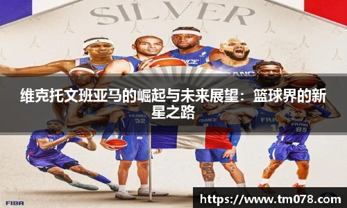 维克托文班亚马的崛起与未来展望：篮球界的新星之路